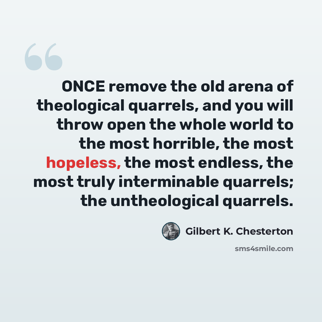 “ONCE remove the old arena of theological quarrels, and you will throw open the whole world to the most horrible, the most hopeless, the most endless, the most truly interminable quarrels; the untheological quarrels.” quote by Gilbert K. Chesterton