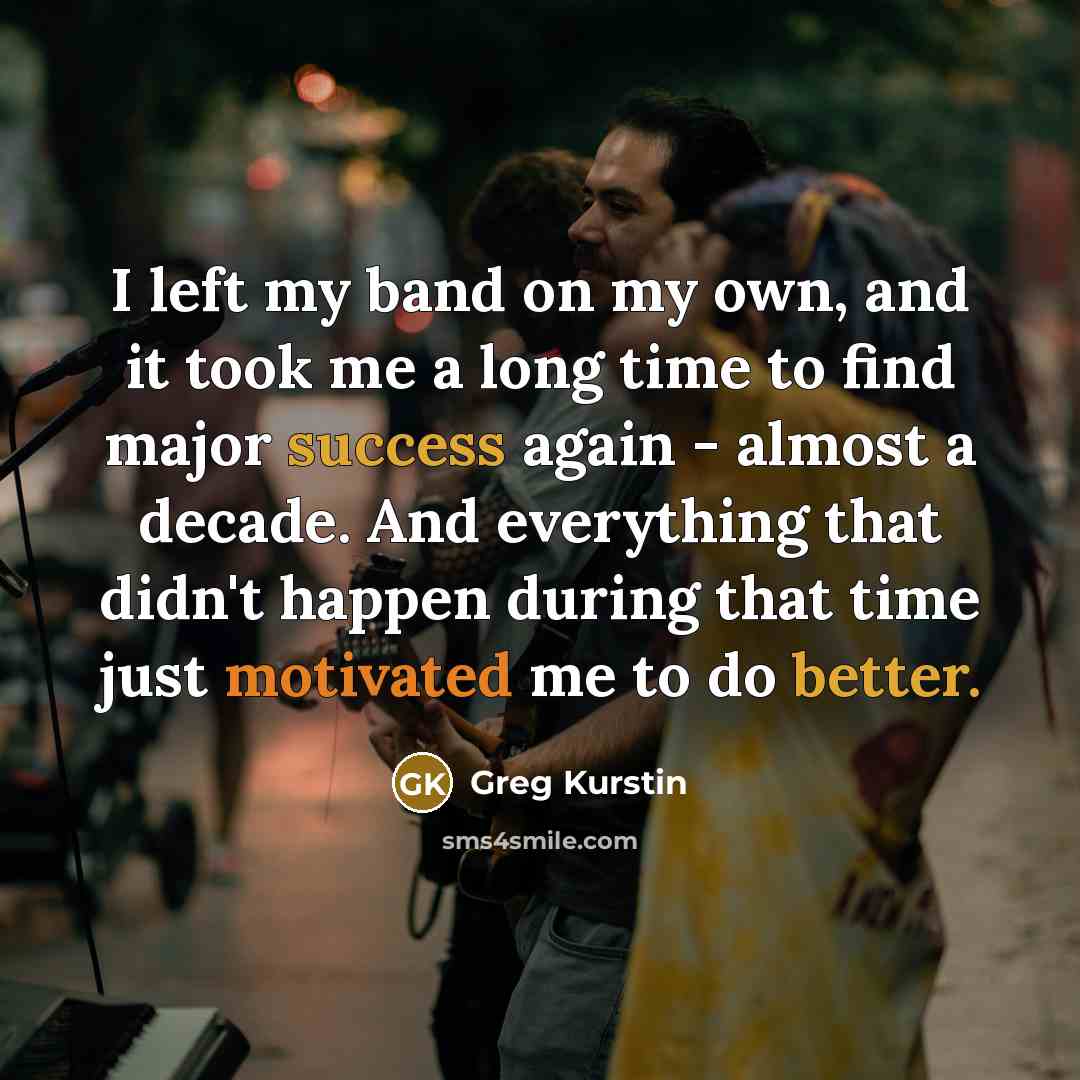 “I left my band on my own, and it took me a long time to find major success again - almost a decade. And everything that didn't happen during that time just motivated me to do better.” quote by Greg Kurstin