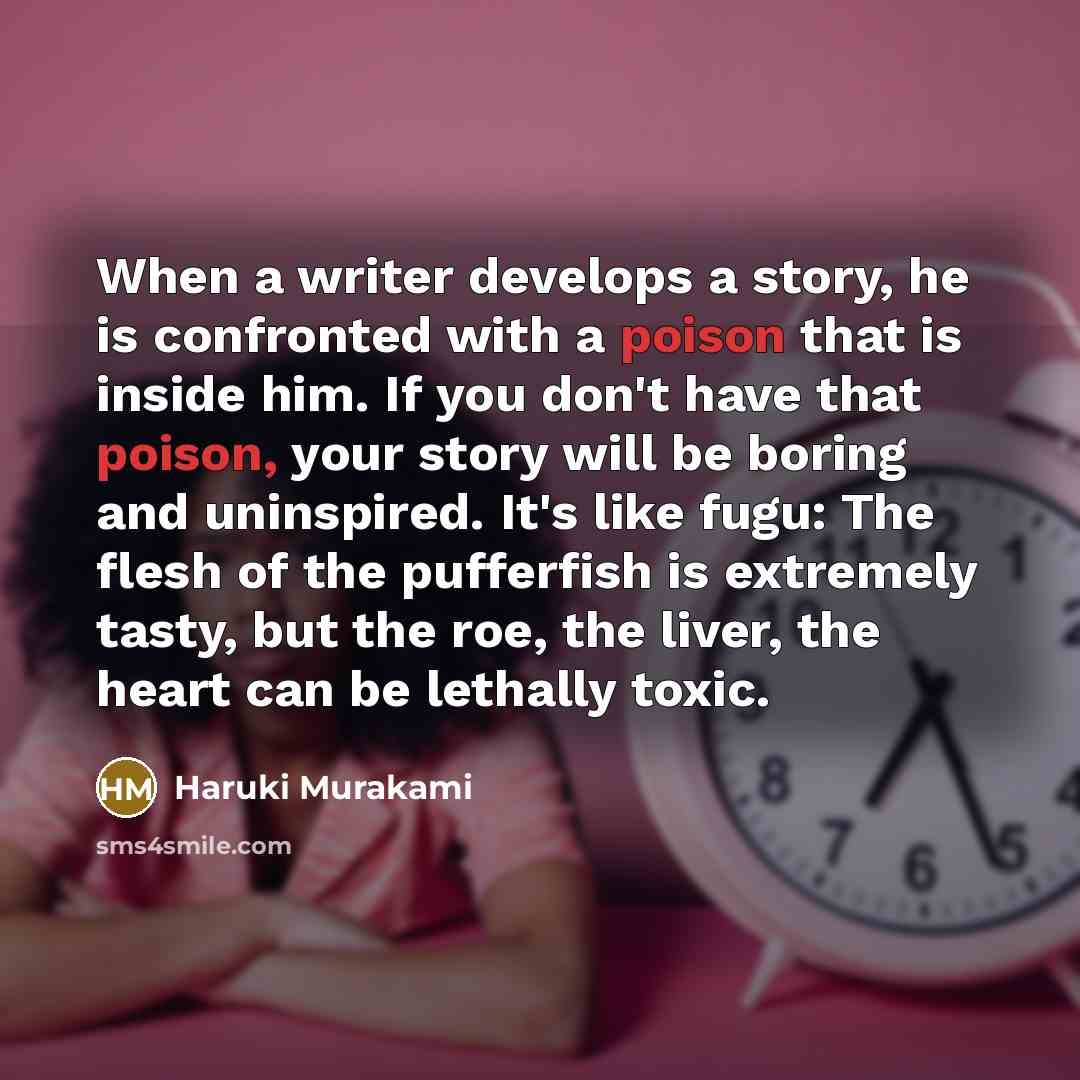 “When a writer develops a story, he is confronted with a poison that is inside him. If you don't have that poison, your story will be boring and uninspired. It's like fugu: The flesh of the pufferfish is extremely tasty, but the roe, the liver, the heart can be lethally toxic.” quote by Haruki Murakami