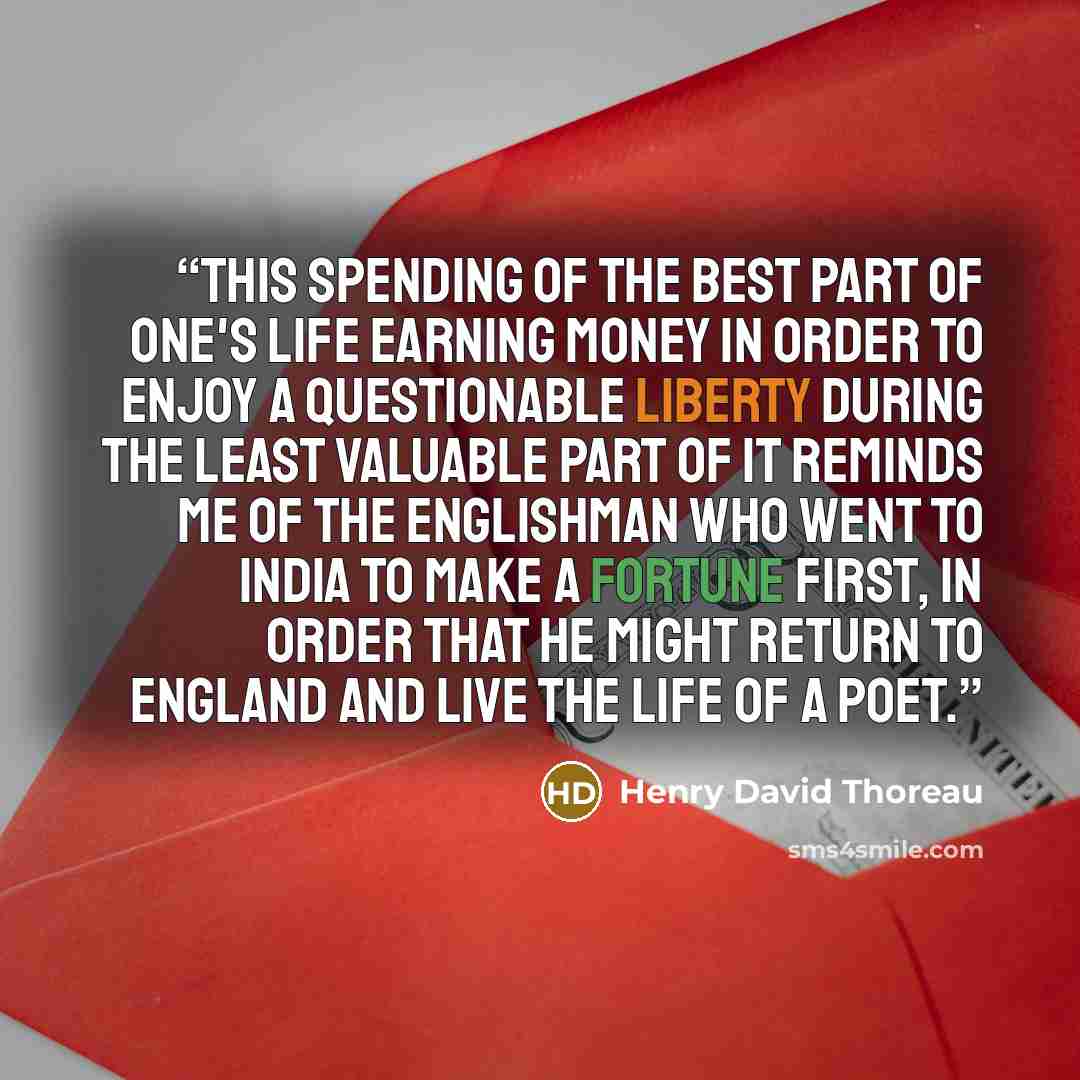 “This spending of the best part of one's life earning money in order to enjoy a questionable liberty during the least valuable part of it reminds me of the Englishman who went to India to make a fortune first, in order that he might return to England and live the life of a poet.” quote by Henry David Thoreau