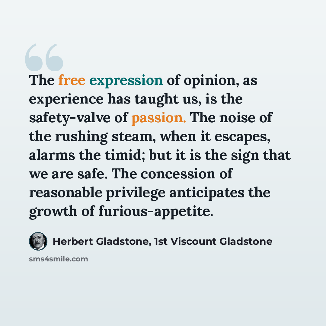 “The free expression of opinion, as experience has taught us, is the safety-valve of passion. The noise of the rushing steam, when it escapes, alarms the timid; but it is the sign that we are safe. The concession of reasonable privilege anticipates the growth of furious-appetite.” quote by Herbert Gladstone, 1st Viscount Gladstone