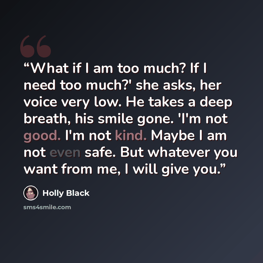 “What if I am too much? If I need too much?' she asks, her voice very low. He takes a deep breath, his smile gone. 'I'm not good. I'm not kind. Maybe I am not even safe. But whatever you want from me, I will give you.” quote by Holly Black
