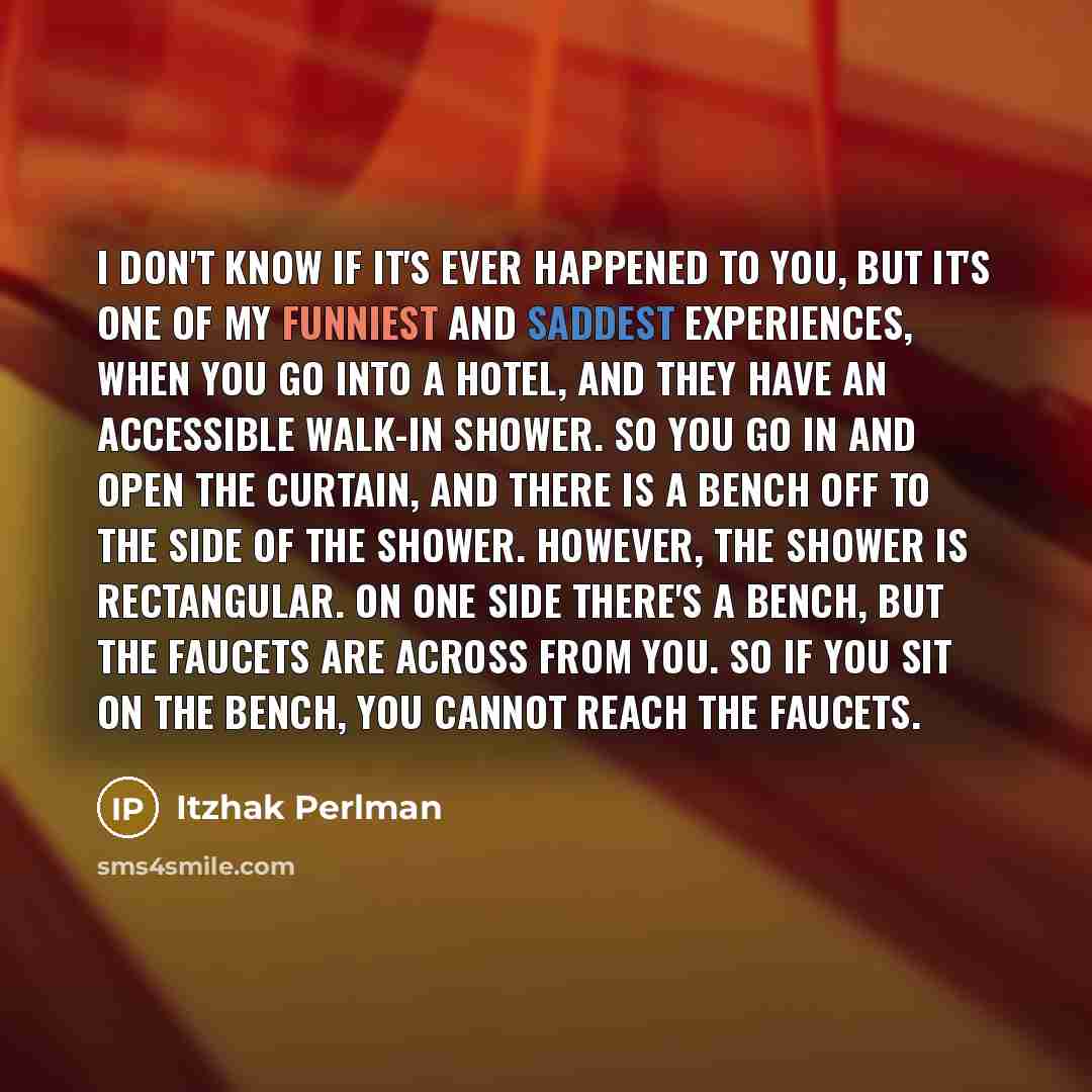 “I don't know if it's ever happened to you, but it's one of my funniest and saddest experiences, when you go into a hotel, and they have an accessible walk-in shower. So you go in and open the curtain, and there is a bench off to the side of the shower. However, the shower is rectangular. On one…” quote by Itzhak Perlman