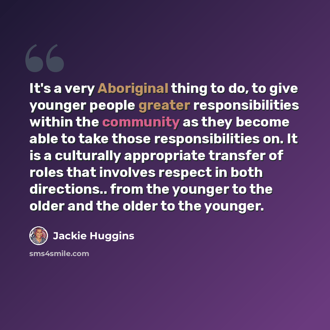 “It's a very Aboriginal thing to do, to give younger people greater responsibilities within the community as they become able to take those responsibilities on. It is a culturally appropriate transfer of roles that involves respect in both directions.. from the younger to the older and the older to…” quote by Jackie Huggins