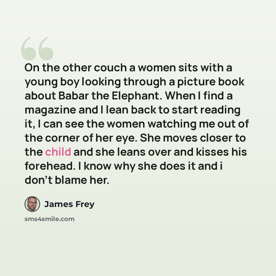 “On the other couch a women sits with a young boy looking through a picture book about Babar the Elephant. When I find a magazine and I lean back to start reading it, I can see the women watching me out of the corner of her eye. She moves closer to the child and she leans over and kisses his…” quote by James Frey