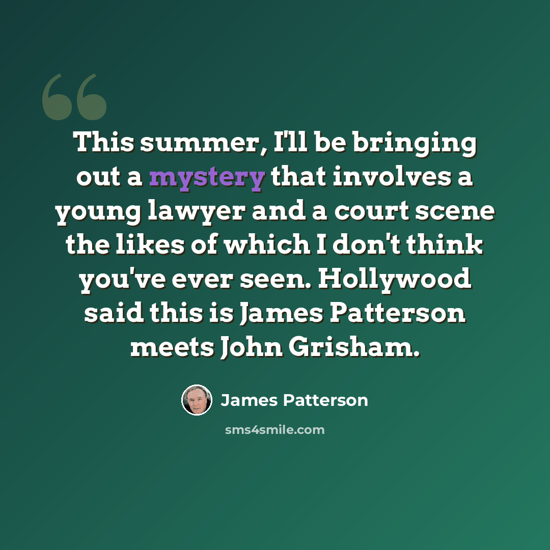 “This summer, I'll be bringing out a mystery that involves a young lawyer and a court scene the likes of which I don't think you've ever seen. Hollywood said this is James Patterson meets John Grisham.” quote by James Patterson