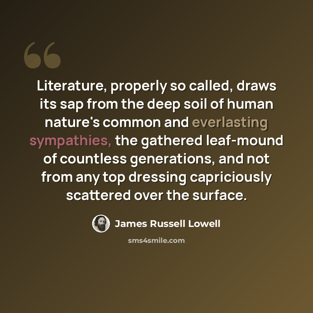 “Literature, properly so called, draws its sap from the deep soil of human nature's common and everlasting sympathies, the gathered leaf-mound of countless generations, and not from any top dressing capriciously scattered over the surface.” quote by James Russell Lowell