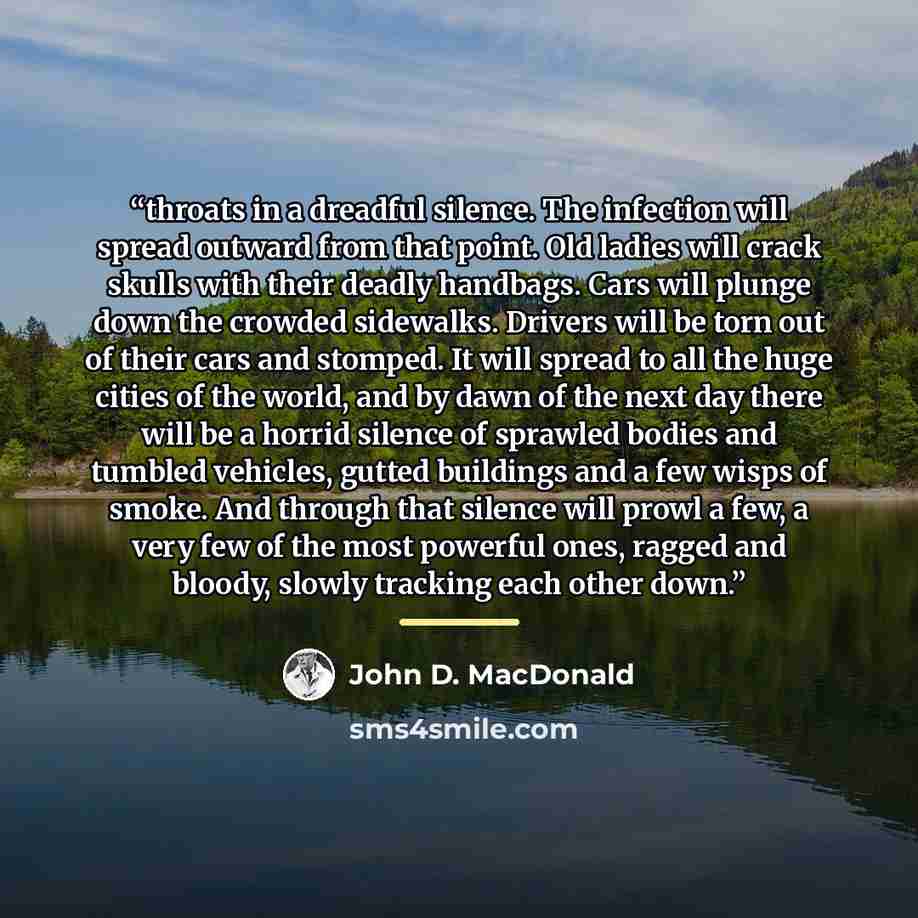 “throats in a dreadful silence. The infection will spread outward from that point. Old ladies will crack skulls with their deadly handbags. Cars will plunge down the crowded sidewalks. Drivers will be torn out of their cars and stomped. It will spread to all the huge cities of the world, and by…” quote by John D. MacDonald