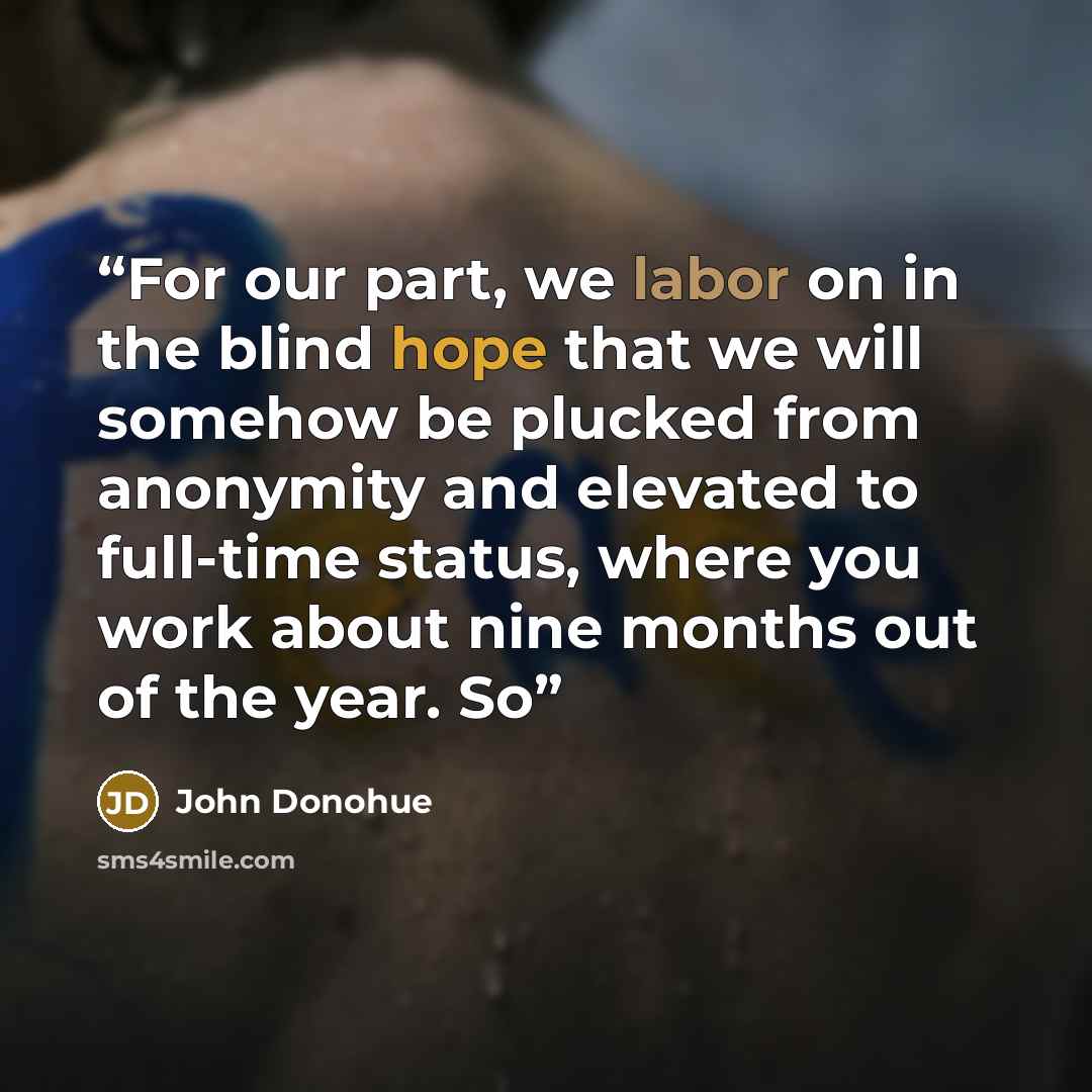 “For our part, we labor on in the blind hope that we will somehow be plucked from anonymity and elevated to full-time status, where you work about nine months out of the year. So” quote by John Donohue