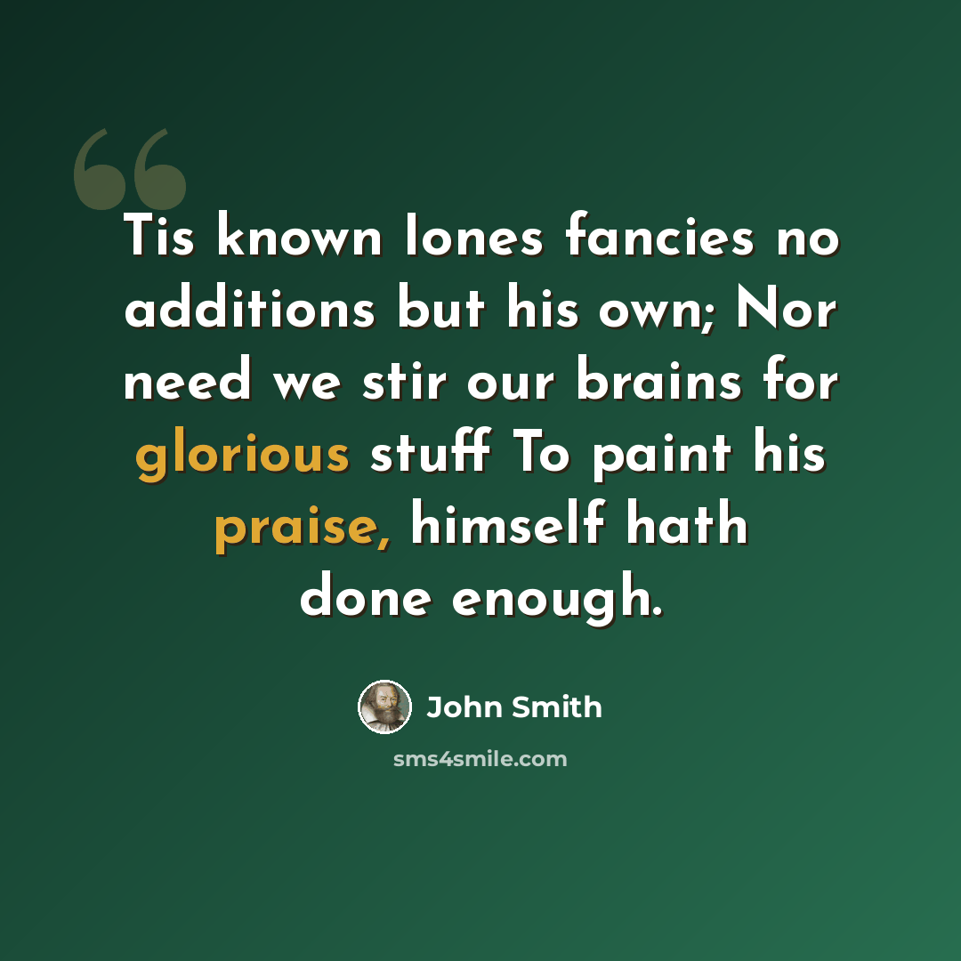 “Tis known Iones fancies no additions but his own; Nor need we stir our brains for glorious stuff To paint his praise, himself hath done enough.” quote by John Smith