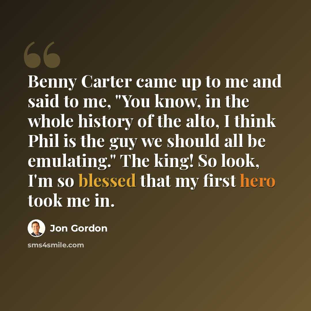 “Benny Carter came up to me and said to me, "You know, in the whole history of the alto, I think Phil is the guy we should all be emulating." The king! So look, I'm so blessed that my first hero took me in.” quote by Jon Gordon