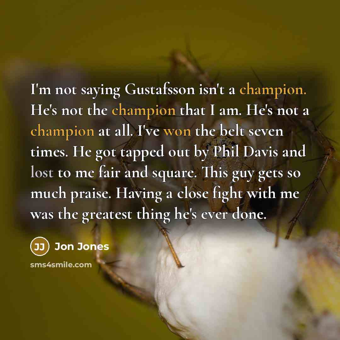 “I'm not saying Gustafsson isn't a champion. He's not the champion that I am. He's not a champion at all. I've won the belt seven times. He got tapped out by Phil Davis and lost to me fair and square. This guy gets so much praise. Having a close fight with me was the greatest thing he's ever done.” quote by Jon Jones