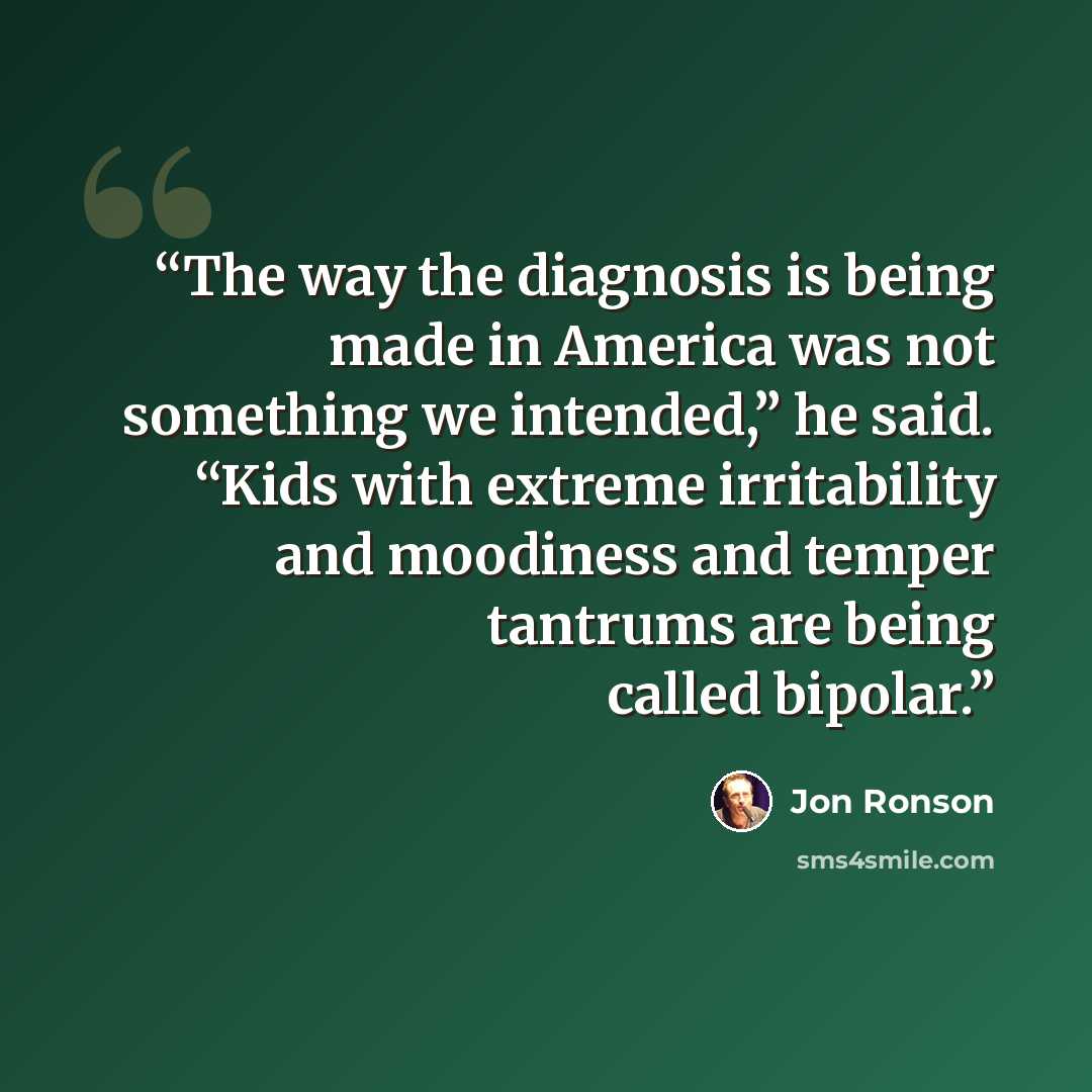 “The way the diagnosis is being made in America was not something we intended,” he said. “Kids with extreme irritability and moodiness and temper tantrums are being called bipolar.” quote by Jon Ronson