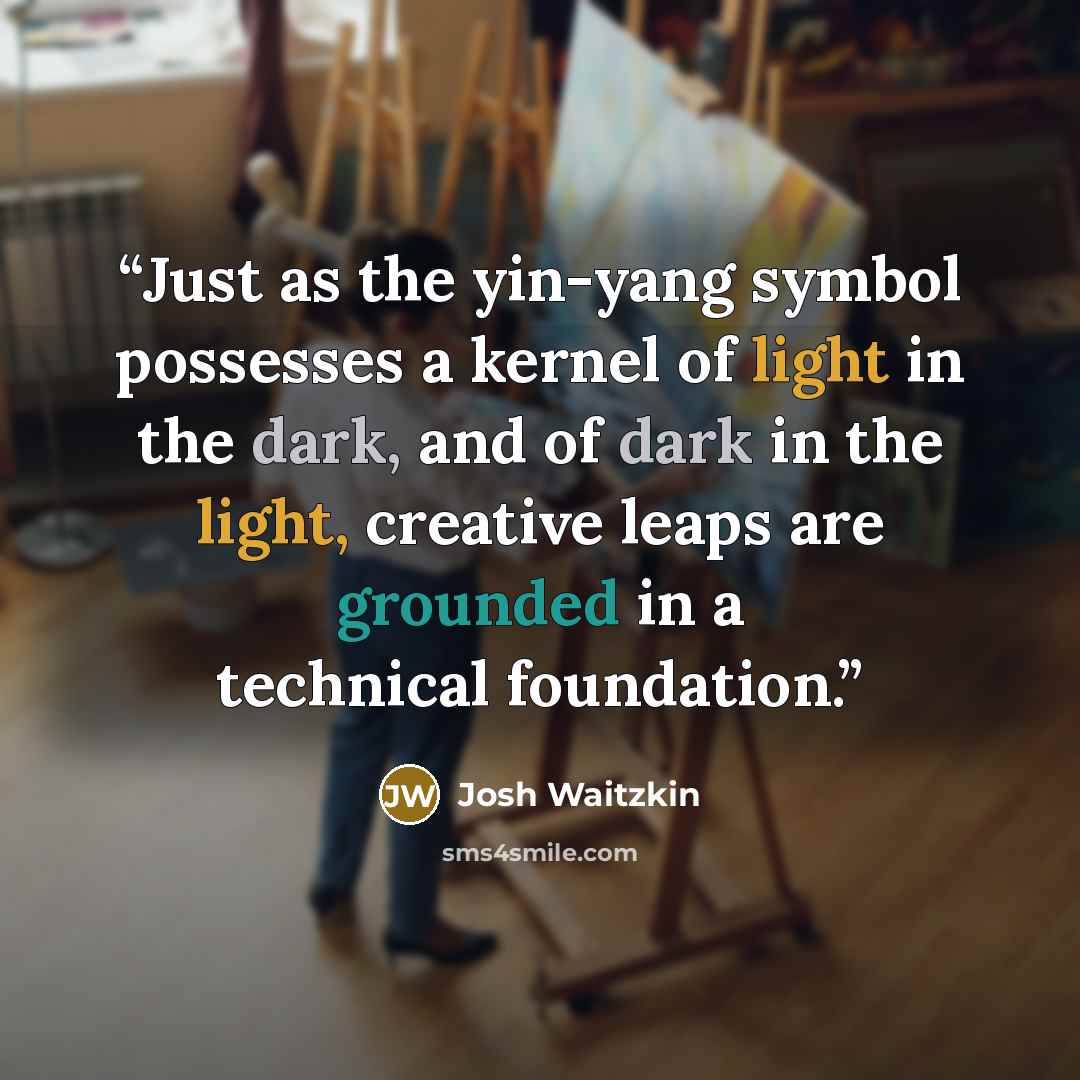 “Just as the yin-yang symbol possesses a kernel of light in the dark, and of dark in the light, creative leaps are grounded in a technical foundation.” quote by Josh Waitzkin