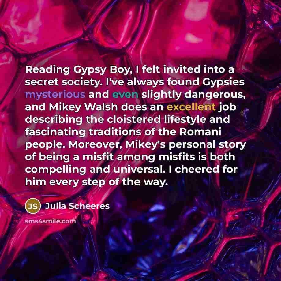 “Reading Gypsy Boy, I felt invited into a secret society. I've always found Gypsies mysterious and even slightly dangerous, and Mikey Walsh does an excellent job describing the cloistered lifestyle and fascinating traditions of the Romani people. Moreover, Mikey's personal story of being a misfit…” quote by Julia Scheeres