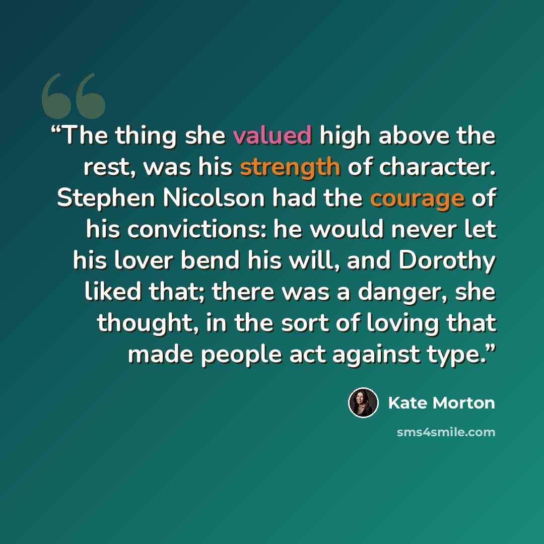 “The thing she valued high above the rest, was his strength of character. Stephen Nicolson had the courage of his convictions: he would never let his lover bend his will, and Dorothy liked that; there was a danger, she thought, in the sort of loving that made people act against type.” quote by Kate Morton