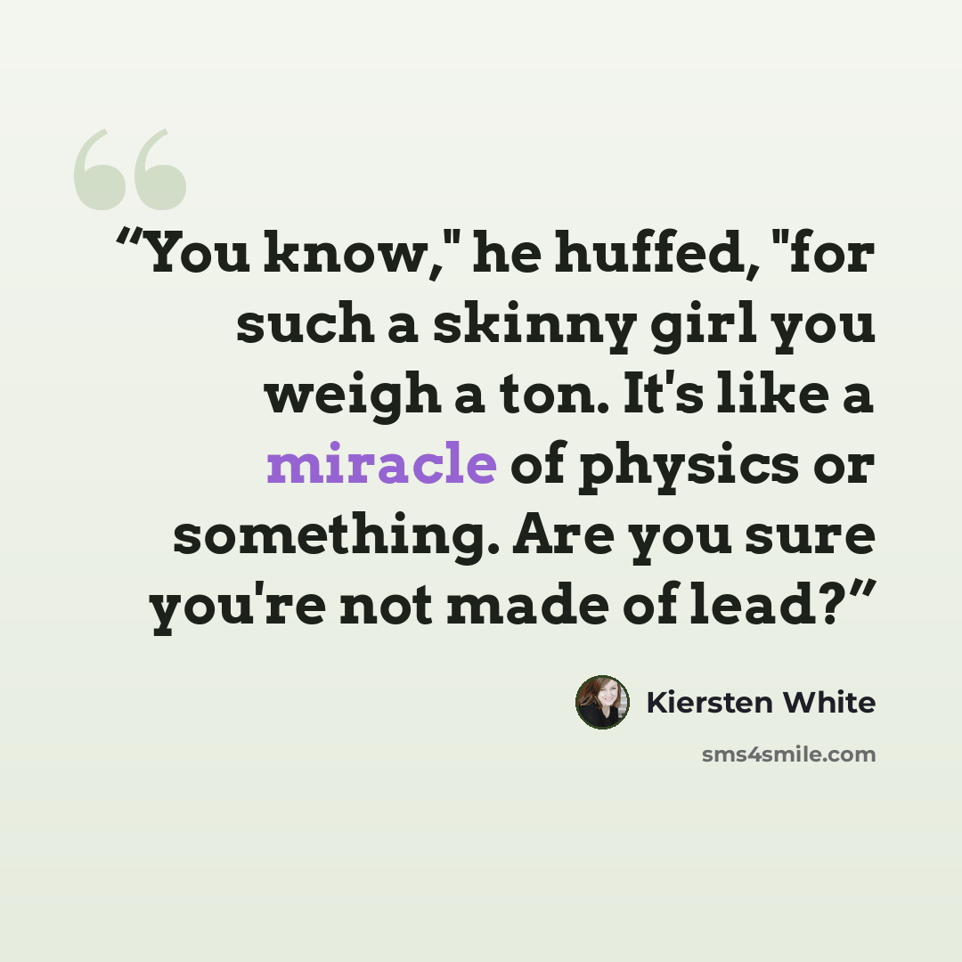 “You know," he huffed, "for such a skinny girl you weigh a ton. It's like a miracle of physics or something. Are you sure you're not made of lead?” quote by Kiersten White
