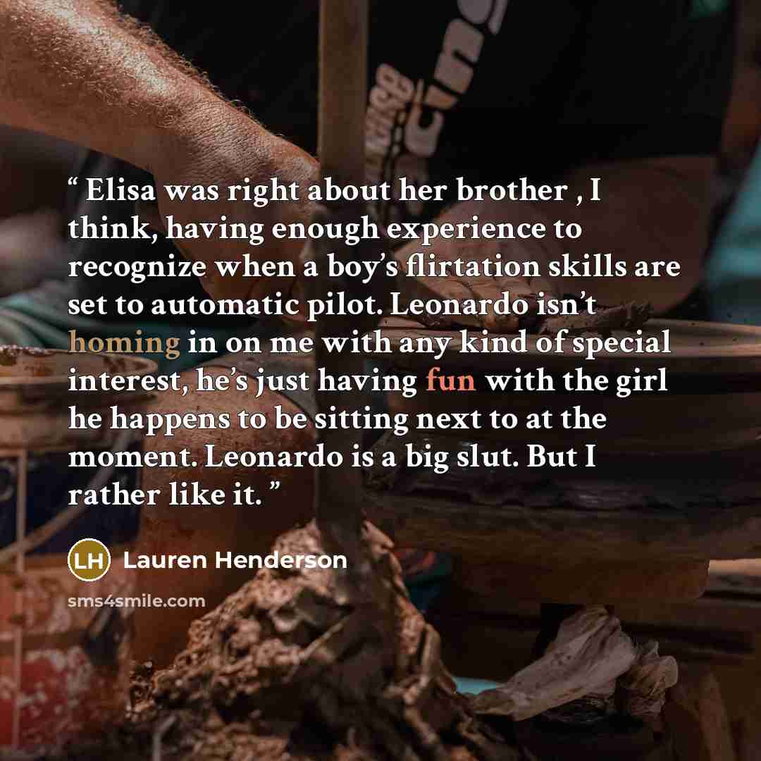 “Elisa was right about her brother , I think, having enough experience to recognize when a boy’s flirtation skills are set to automatic pilot. Leonardo isn’t homing in on me with any kind of special interest, he’s just having fun with the girl he happens to be sitting next to at the moment…” quote by Lauren Henderson