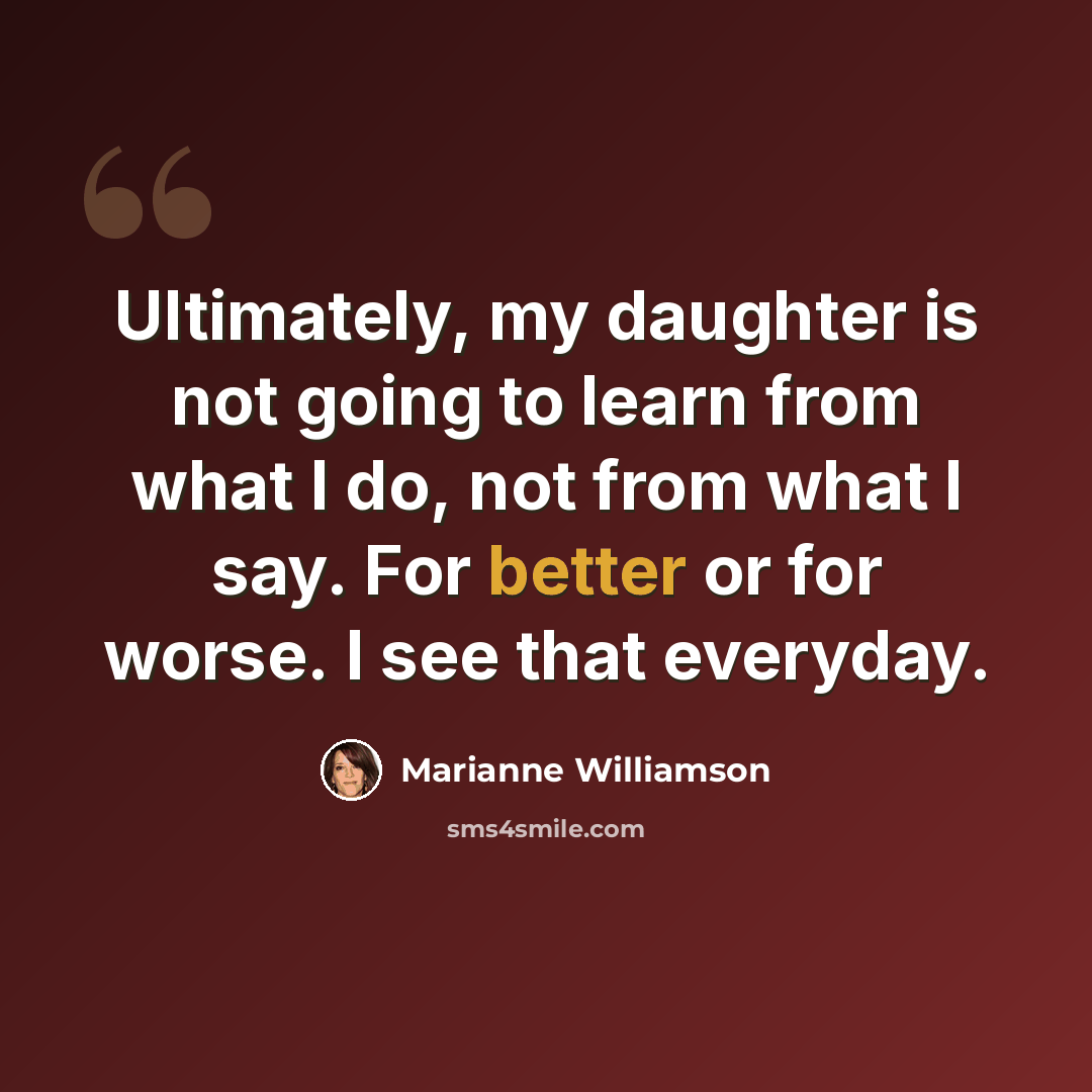 “Ultimately, my daughter is not going to learn from what I do, not from what I say. For better or for worse. I see that everyday.” quote by Marianne Williamson