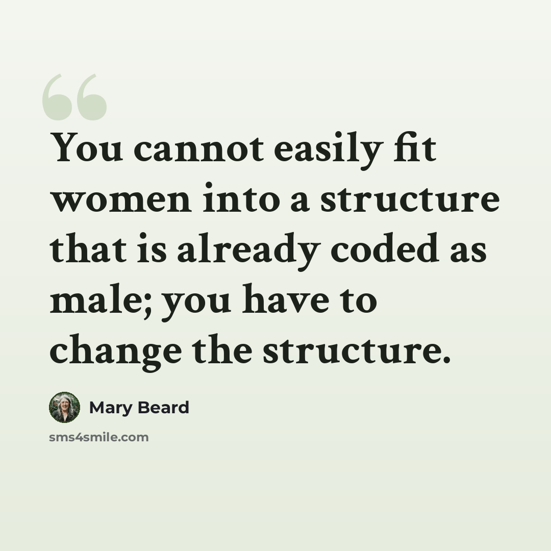 “You cannot easily fit women into a structure that is already coded as male; you have to change the structure.” quote by Mary Beard
