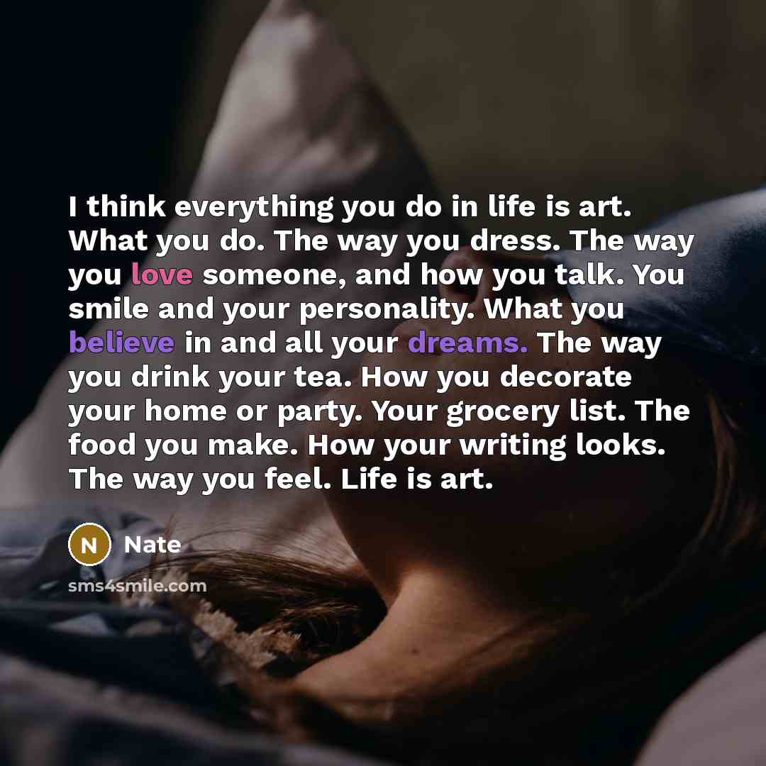 “I think everything you do in life is art. What you do. The way you dress. The way you love someone, and how you talk. You smile and your personality. What you believe in and all your dreams. The way you drink your tea. How you decorate your home or party. Your grocery list. The food you make. How…” quote by Nate