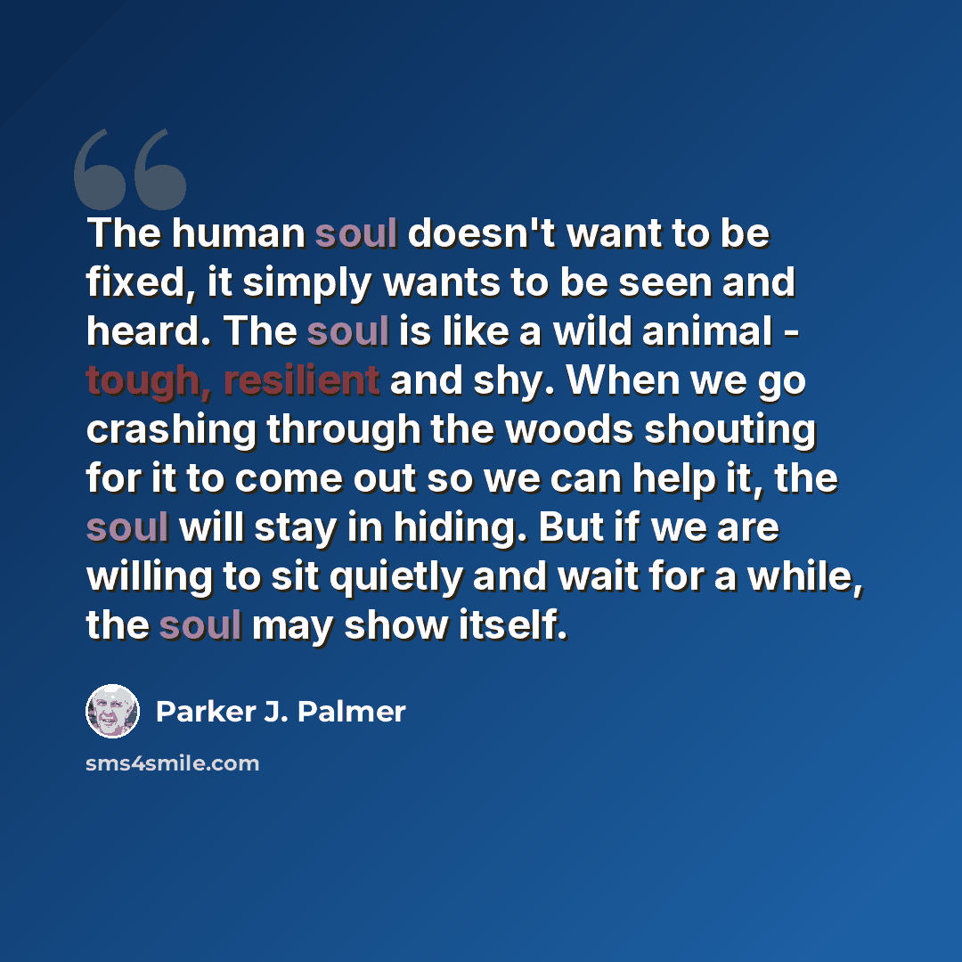 “The human soul doesn't want to be fixed, it simply wants to be seen and heard. The soul is like a wild animal - tough, resilient and shy. When we go crashing through the woods shouting for it to come out so we can help it, the soul will stay in hiding. But if we are willing to sit quietly and wait…” quote by Parker J. Palmer
