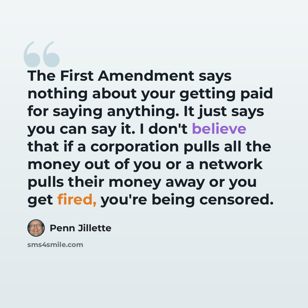 “The First Amendment says nothing about your getting paid for saying anything. It just says you can say it. I don't believe that if a corporation pulls all the money out of you or a network pulls their money away or you get fired, you're being censored.” quote by Penn Jillette
