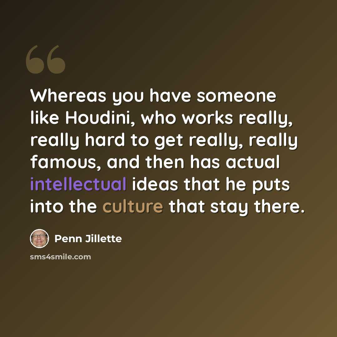 “Whereas you have someone like Houdini, who works really, really hard to get really, really famous, and then has actual intellectual ideas that he puts into the culture that stay there.” quote by Penn Jillette