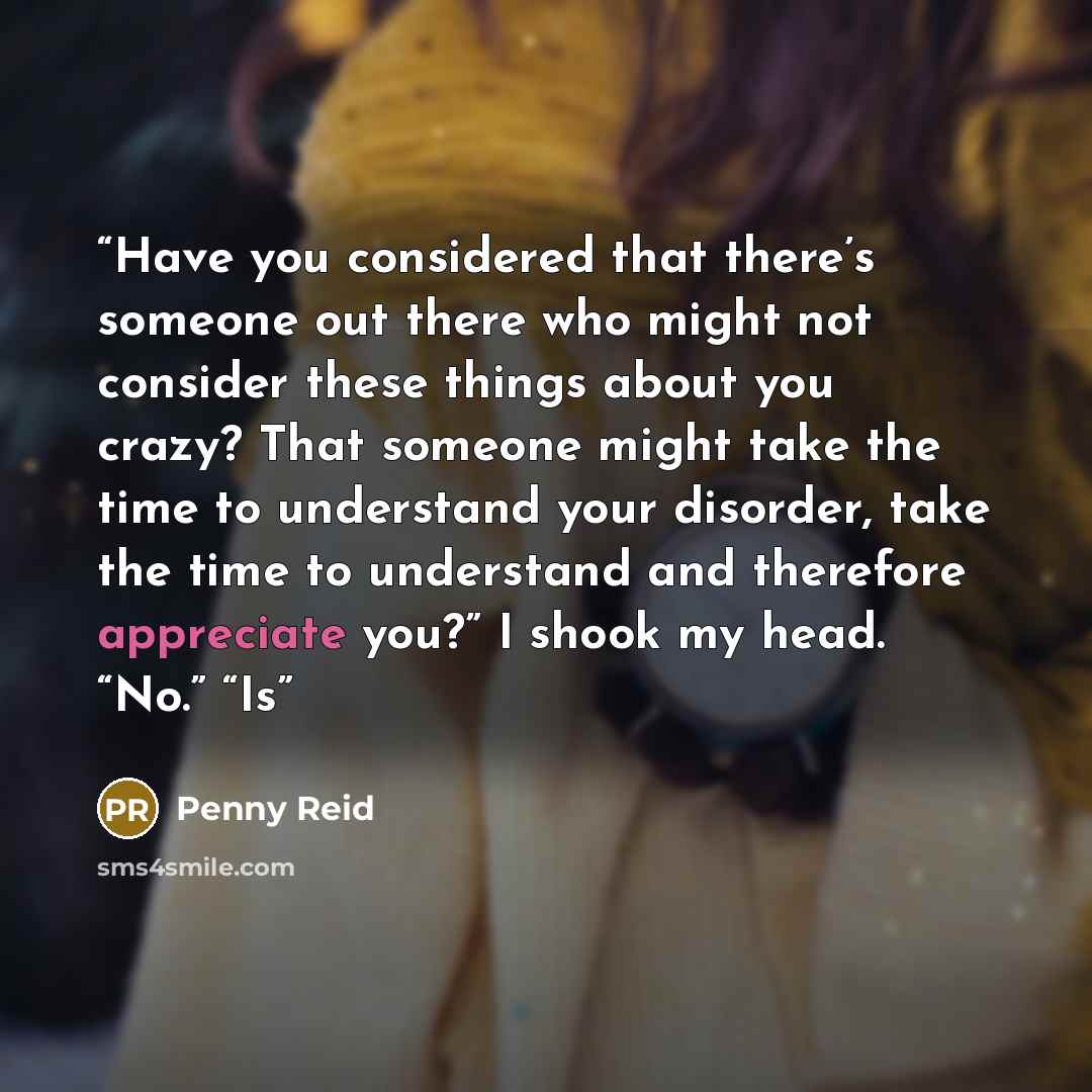 “Have you considered that there’s someone out there who might not consider these things about you crazy? That someone might take the time to understand your disorder, take the time to understand and therefore appreciate you?” I shook my head. “No.” “Is” quote by Penny Reid