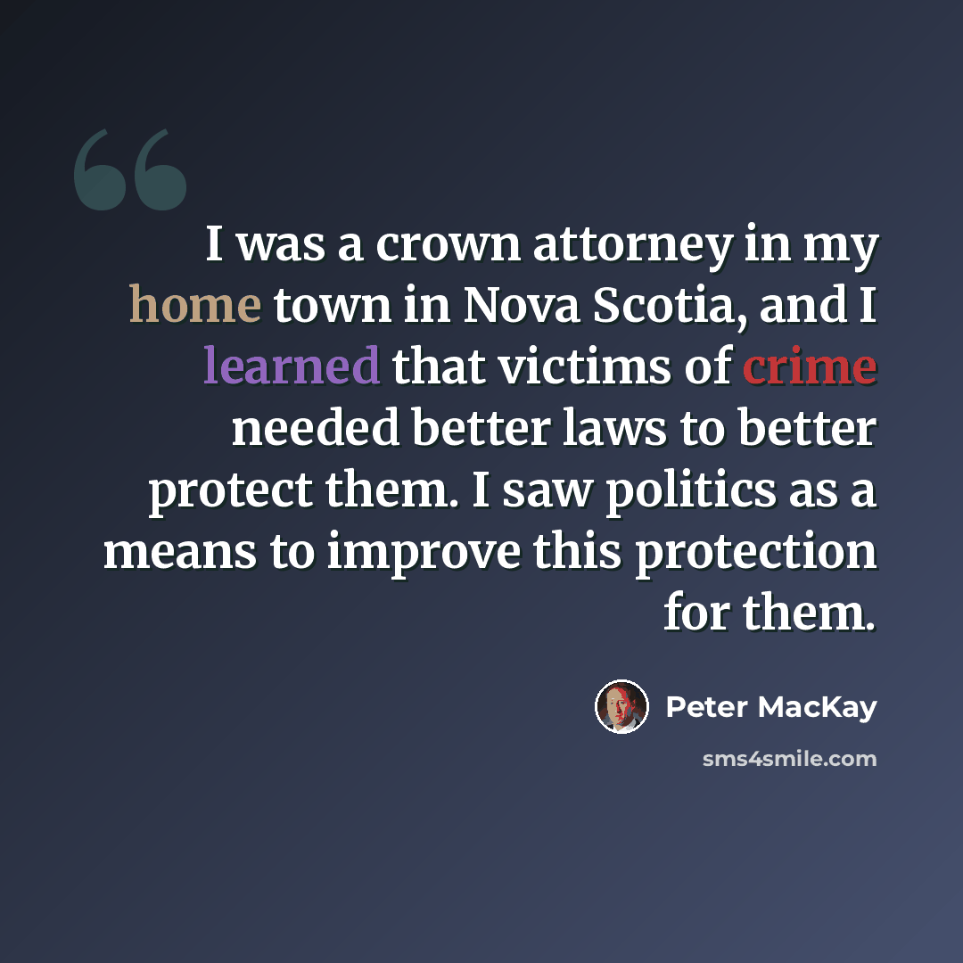 “I was a crown attorney in my home town in Nova Scotia, and I learned that victims of crime needed better laws to better protect them. I saw politics as a means to improve this protection for them.” quote by Peter MacKay