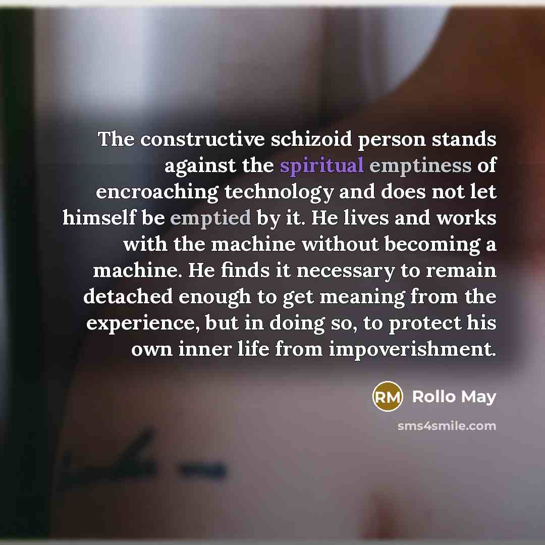 “The constructive schizoid person stands against the spiritual emptiness of encroaching technology and does not let himself be emptied by it. He lives and works with the machine without becoming a machine. He finds it necessary to remain detached enough to get meaning from the experience, but in…” quote by Rollo May