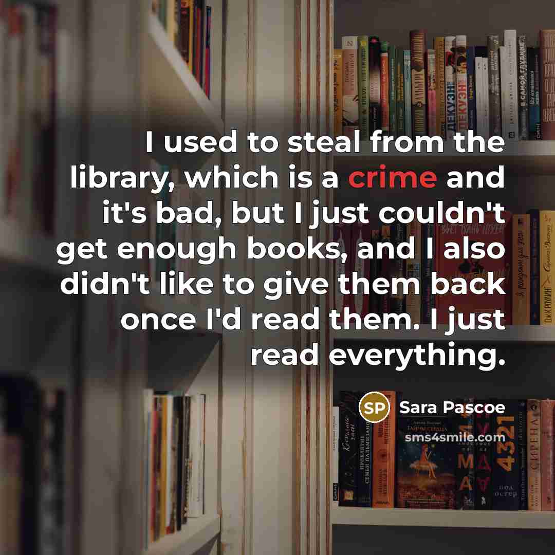 “I used to steal from the library, which is a crime and it's bad, but I just couldn't get enough books, and I also didn't like to give them back once I'd read them. I just read everything.” quote by Sara Pascoe