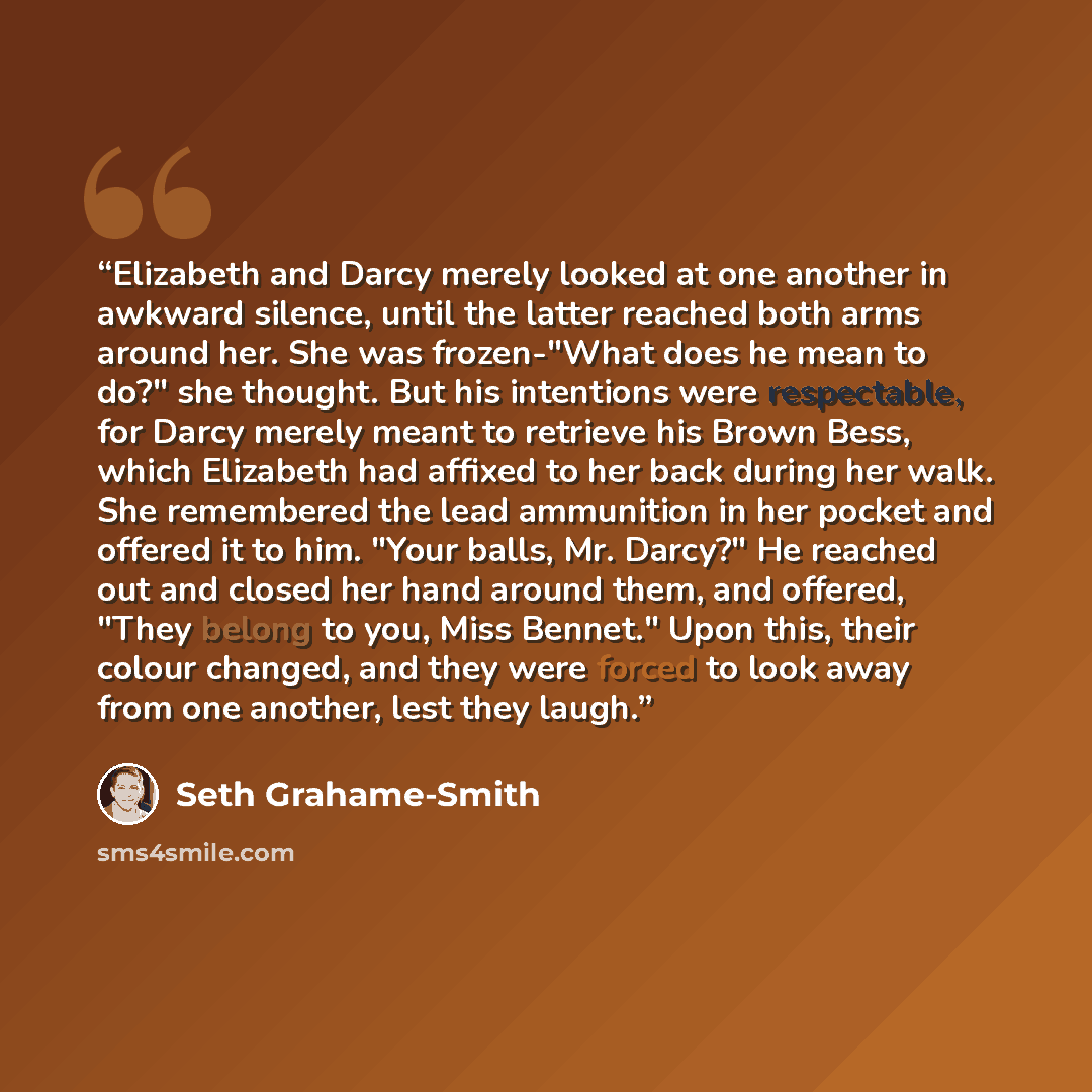 “Elizabeth and Darcy merely looked at one another in awkward silence, until the latter reached both arms around her. She was frozen-"What does he mean to do?" she thought. But his intentions were respectable, for Darcy merely meant to retrieve his Brown Bess, which Elizabeth had affixed to her back…” quote by Seth Grahame-Smith