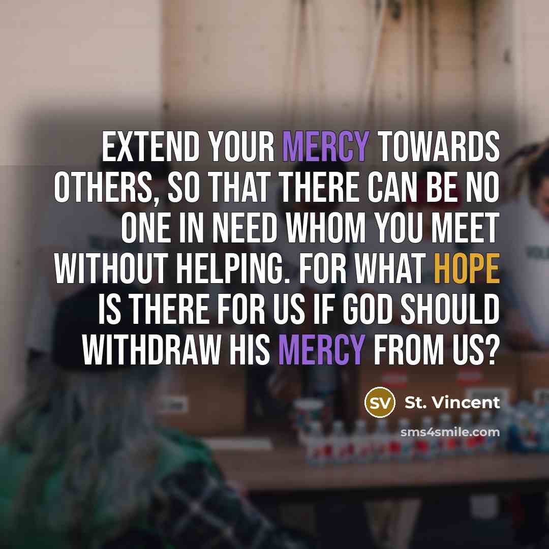 “Extend your mercy towards others, so that there can be no one in need whom you meet without helping. For what hope is there for us if God should withdraw His Mercy from us?” quote by St. Vincent
