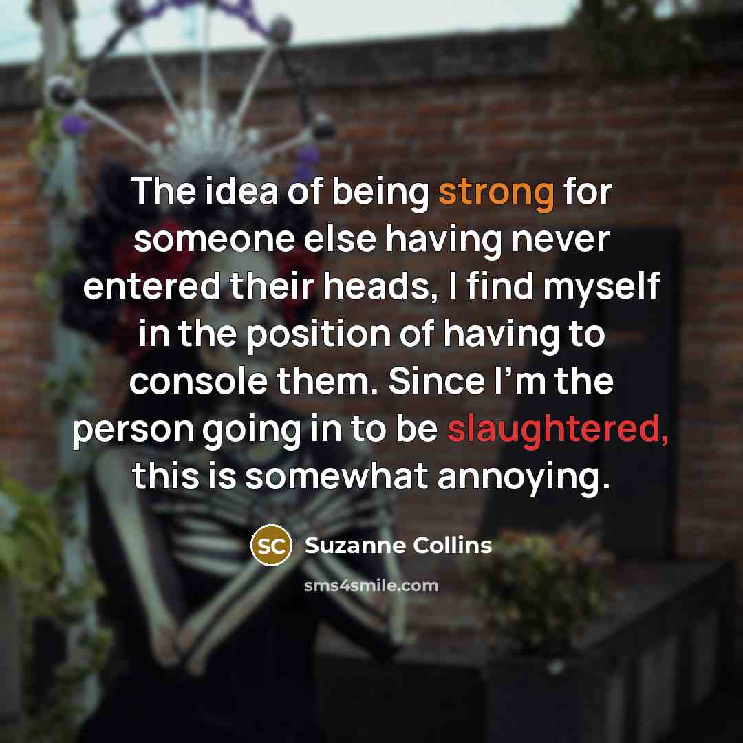 “The idea of being strong for someone else having never entered their heads, I find myself in the position of having to console them. Since I'm the person going in to be slaughtered, this is somewhat annoying.” quote by Suzanne Collins