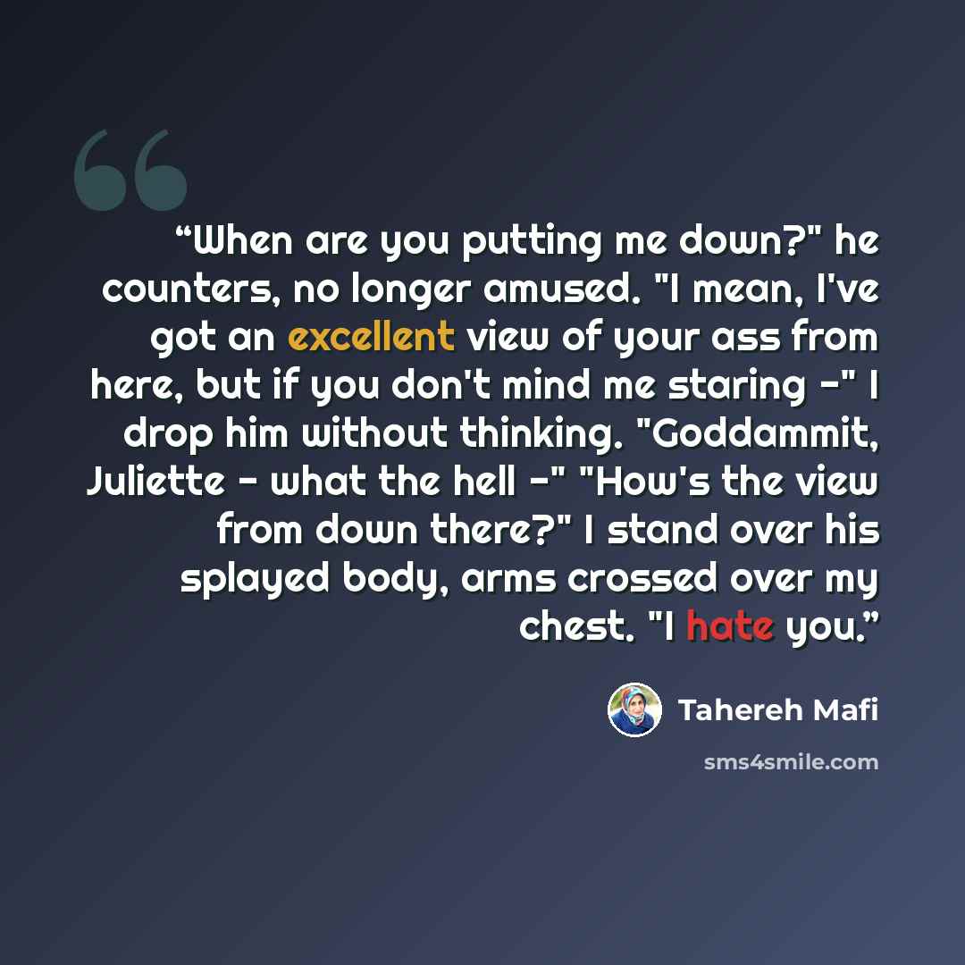 “When are you putting me down?" he counters, no longer amused. "I mean, I've got an excellent view of your ass from here, but if you don't mind me staring -" I drop him without thinking. "Goddammit, Juliette - what the hell -" "How's the view from down there?" I stand over his splayed body, arms…” quote by Tahereh Mafi