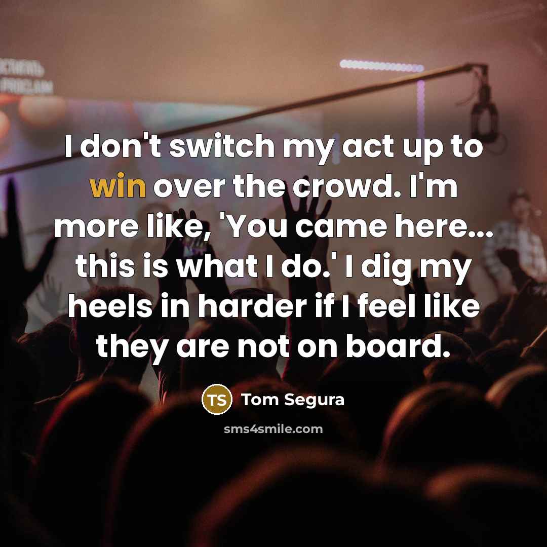 “I don't switch my act up to win over the crowd. I'm more like, 'You came here... this is what I do.' I dig my heels in harder if I feel like they are not on board.” quote by Tom Segura