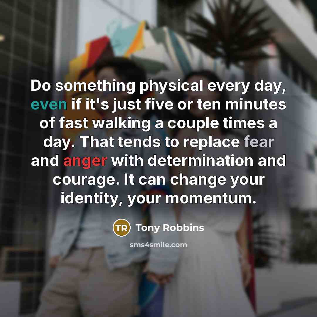 “Do something physical every day, even if it's just five or ten minutes of fast walking a couple times a day. That tends to replace fear and anger with determination and courage. It can change your identity, your momentum.” quote by Tony Robbins