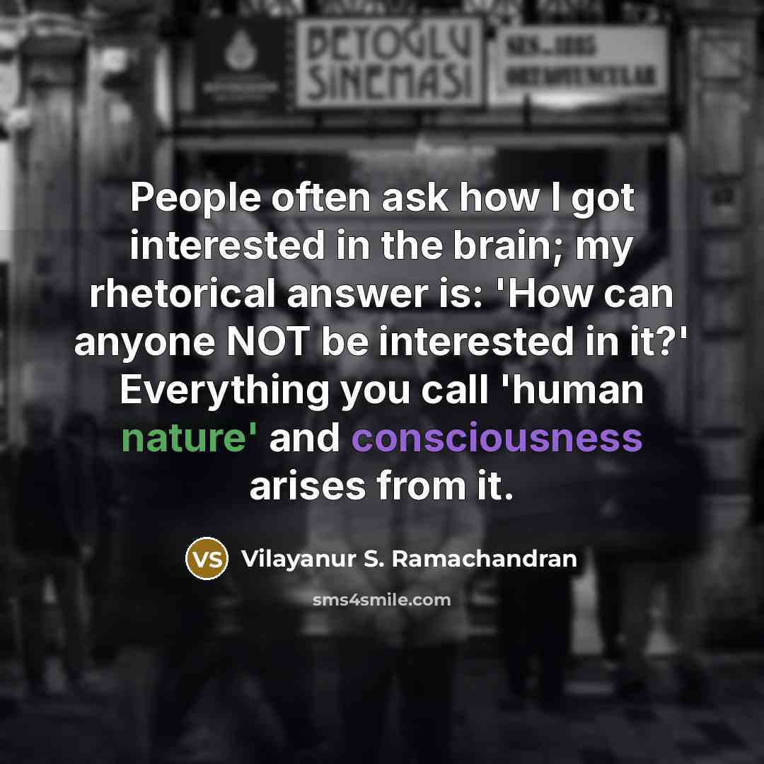 “People often ask how I got interested in the brain; my rhetorical answer is: 'How can anyone NOT be interested in it?' Everything you call 'human nature' and consciousness arises from it.” quote by Vilayanur S. Ramachandran