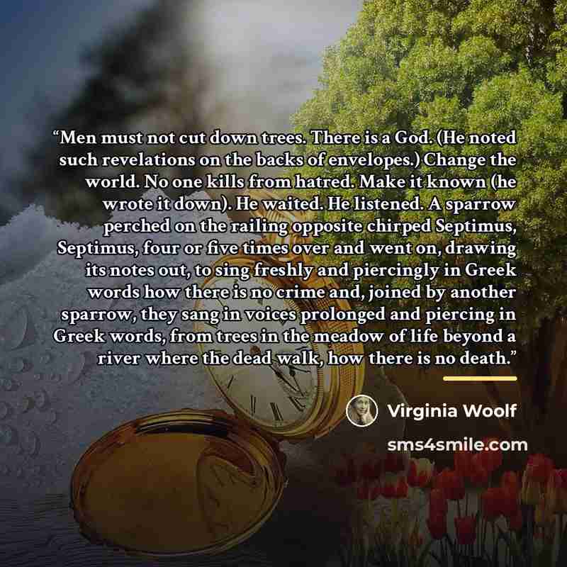 “Men must not cut down trees. There is a God. (He noted such revelations on the backs of envelopes.) Change the world. No one kills from hatred. Make it known (he wrote it down). He waited. He listened. A sparrow perched on the railing opposite chirped Septimus, Septimus, four or five times over…” quote by Virginia Woolf
