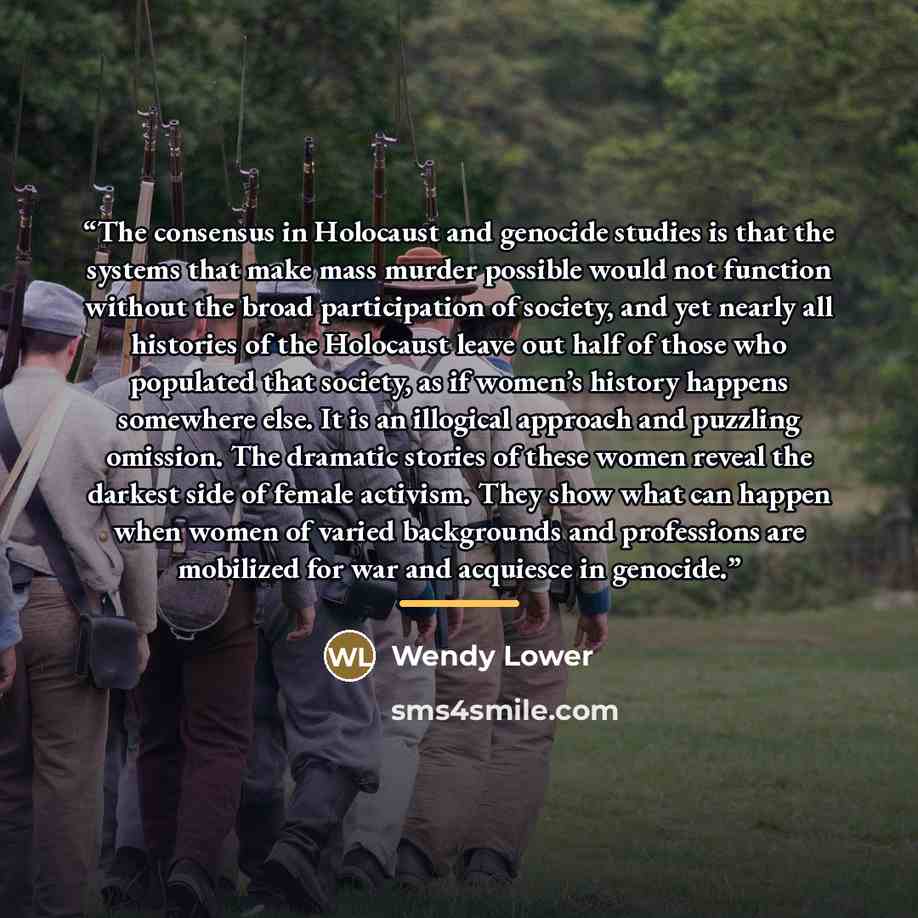 “The consensus in Holocaust and genocide studies is that the systems that make mass murder possible would not function without the broad participation of society, and yet nearly all histories of the Holocaust leave out half of those who populated that society, as if women’s history happens…” quote by Wendy Lower