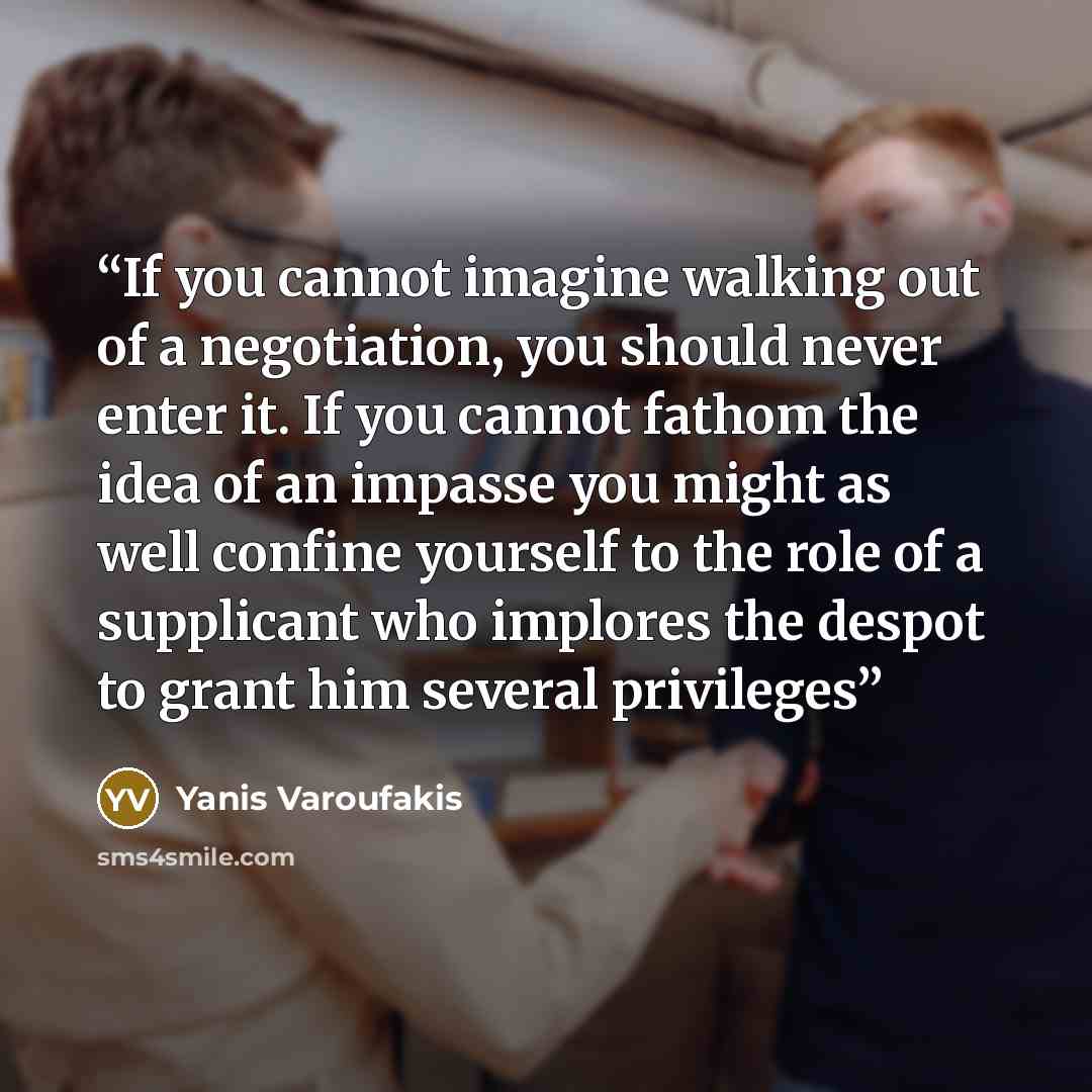 “If you cannot imagine walking out of a negotiation, you should never enter it. If you cannot fathom the idea of an impasse you might as well confine yourself to the role of a supplicant who implores the despot to grant him several privileges” quote by Yanis Varoufakis