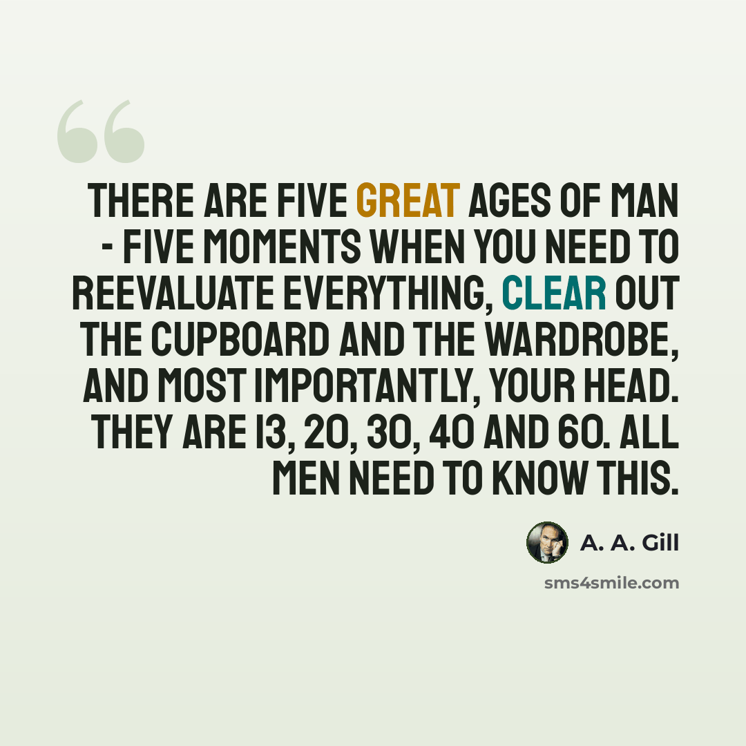 “There are five great ages of man - five moments when you need to reevaluate everything, clear out the cupboard and the wardrobe, and most importantly, your head. They are 13, 20, 30, 40 and 60. All men need to know this.” quote by A. A. Gill