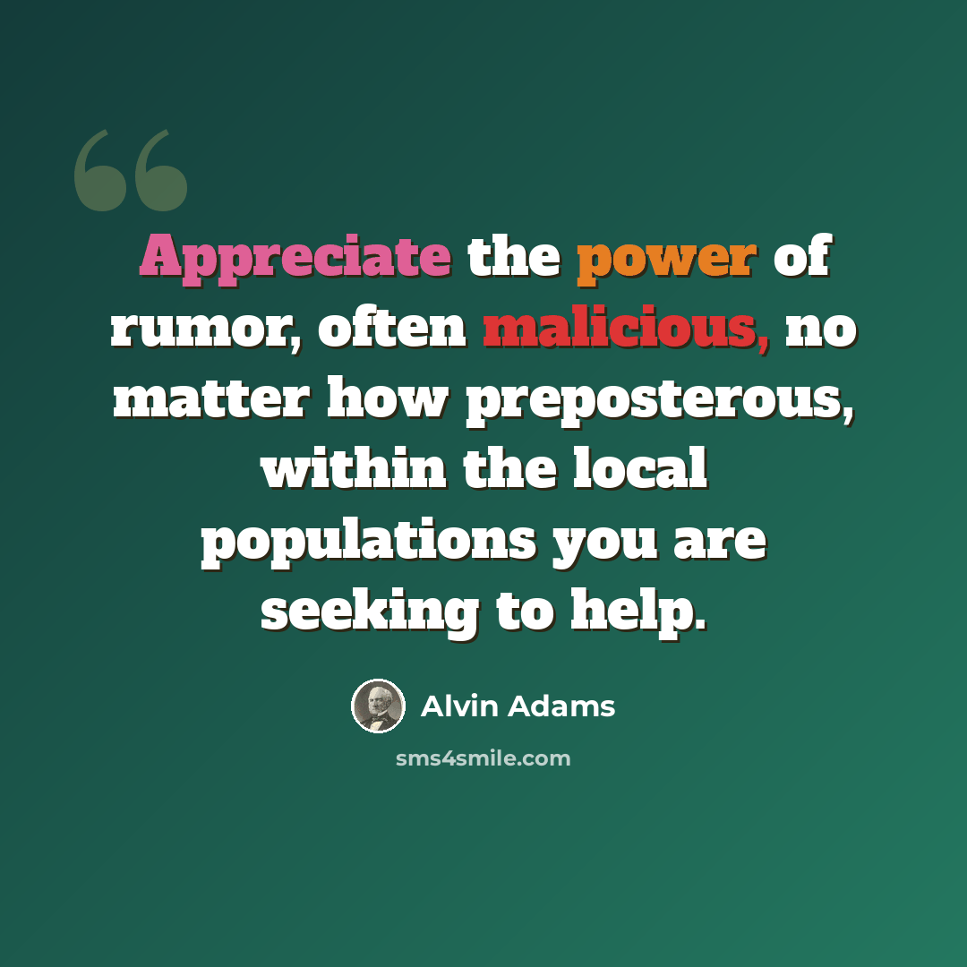“Appreciate the power of rumor, often malicious, no matter how preposterous, within the local populations you are seeking to help.” quote by Alvin Adams