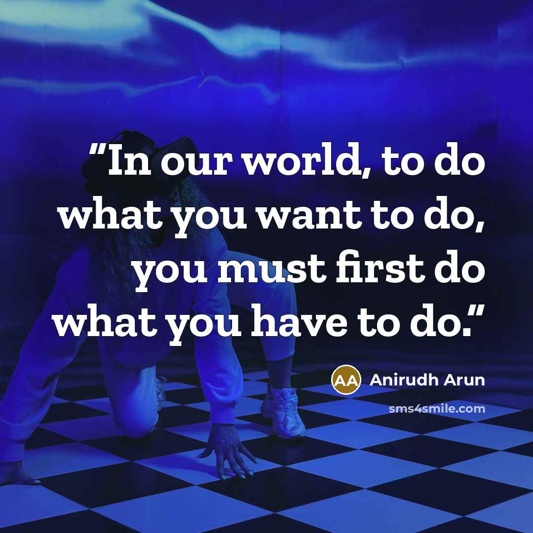 “In our world, to do what you want to do, you must first do what you have to do.” quote by Anirudh Arun