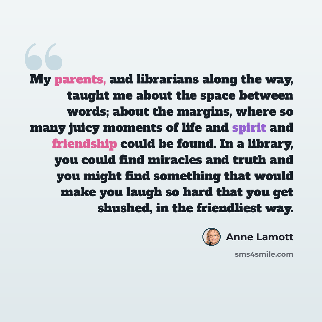 “My parents, and librarians along the way, taught me about the space between words; about the margins, where so many juicy moments of life and spirit and friendship could be found. In a library, you could find miracles and truth and you might find something that would make you laugh so hard that…” quote by Anne Lamott