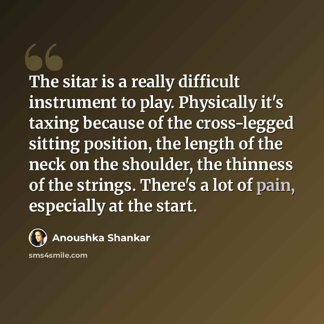 “The sitar is a really difficult instrument to play. Physically it's taxing because of the cross-legged sitting position, the length of the neck on the shoulder, the thinness of the strings. There's a lot of pain, especially at the start.” quote by Anoushka Shankar