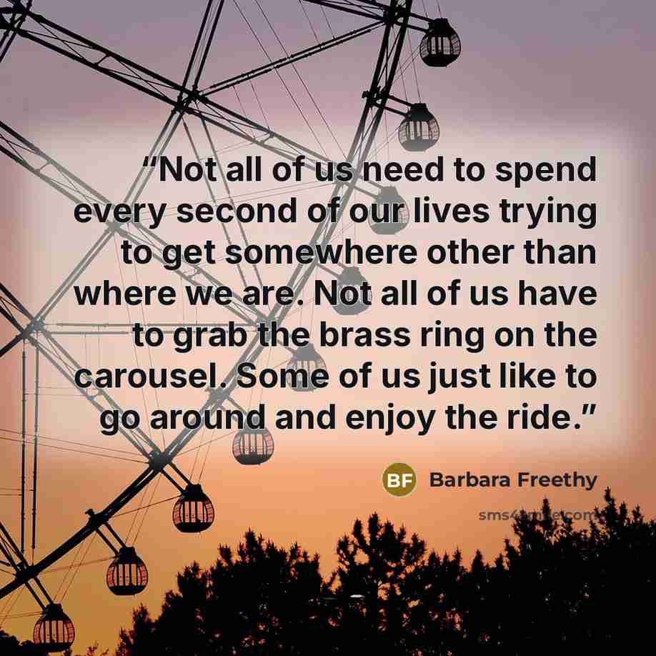 “Not all of us need to spend every second of our lives trying to get somewhere other than where we are. Not all of us have to grab the brass ring on the carousel. Some of us just like to go around and enjoy the ride.” quote by barbara freethy