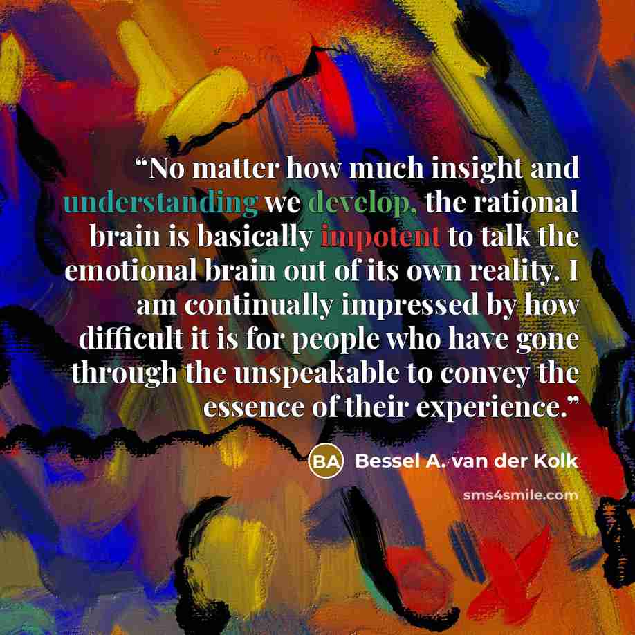 “No matter how much insight and understanding we develop, the rational brain is basically impotent to talk the emotional brain out of its own reality. I am continually impressed by how difficult it is for people who have gone through the unspeakable to convey the essence of their experience.” quote by Bessel A. van der Kolk