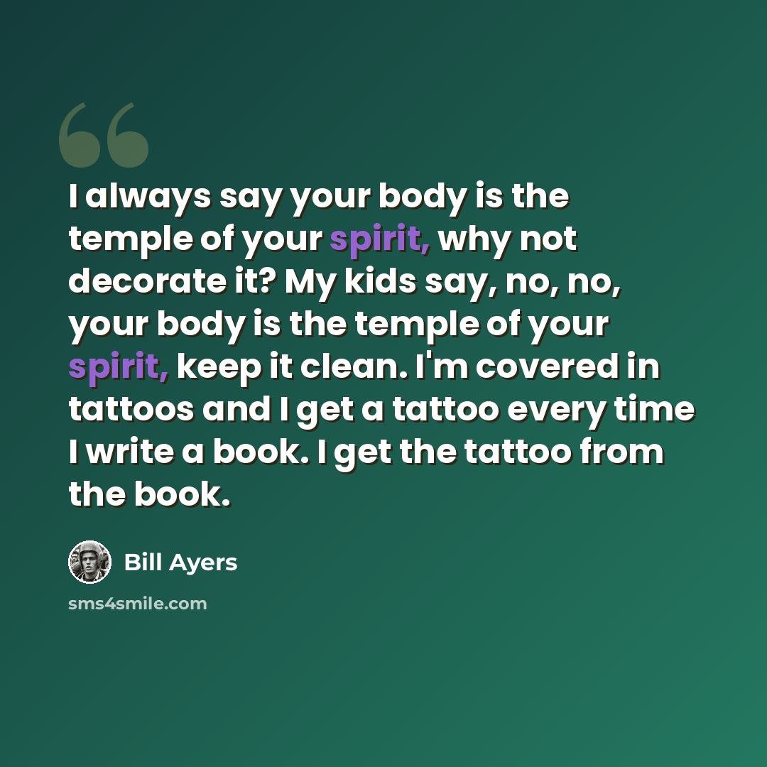 “I always say your body is the temple of your spirit, why not decorate it? My kids say, no, no, your body is the temple of your spirit, keep it clean. I'm covered in tattoos and I get a tattoo every time I write a book. I get the tattoo from the book.” quote by Bill Ayers